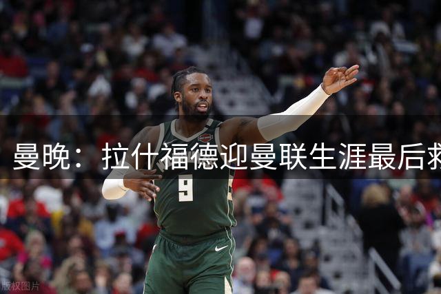 曼晚：拉什福德迎曼联生涯最后救赎，大概率会选择留队